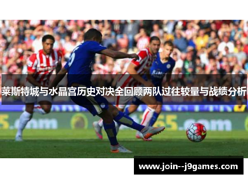 莱斯特城与水晶宫历史对决全回顾两队过往较量与战绩分析 莱斯特城与水晶宫历史对决全回顾两队过往较量与战绩分析