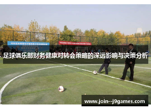 足球俱乐部财务健康对转会策略的深远影响与决策分析 足球俱乐部财务健康对转会策略的深远影响与决策分析