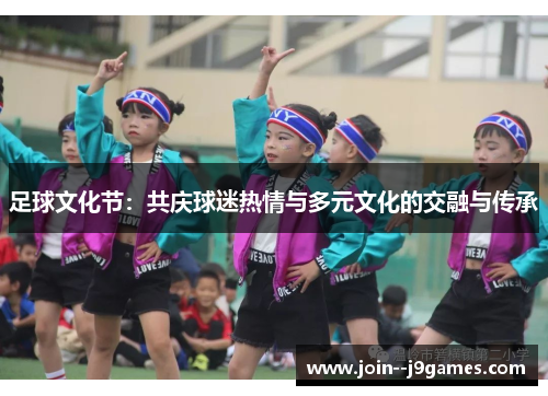 足球文化节:共庆球迷热情与多元文化的交融与传承 足球文化节:共庆球迷热情与多元文化的交融与传承
