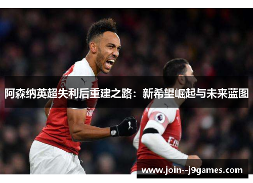 阿森纳英超失利后重建之路:新希望崛起与未来蓝图 阿森纳英超失利后重建之路:新希望崛起与未来蓝图