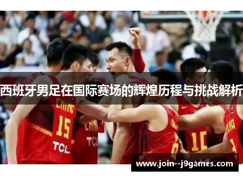 西班牙男足在国际赛场的辉煌历程与挑战解析