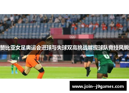 赞比亚女足奥运会进球与失球双高挑战展现球队竞技风貌