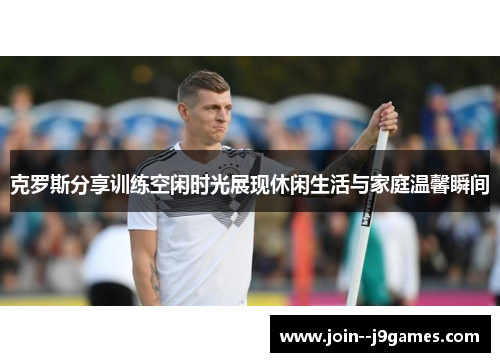 克罗斯分享训练空闲时光展现休闲生活与家庭温馨瞬间